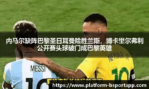 内马尔缺阵巴黎圣日耳曼险胜兰斯，博卡里尔弗利公开赛头球破门成巴黎英雄