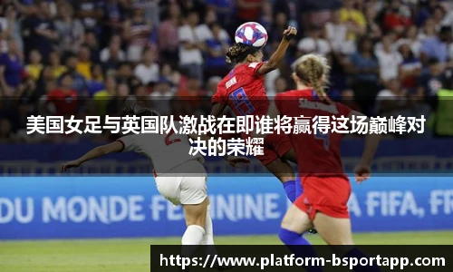 美国女足与英国队激战在即谁将赢得这场巅峰对决的荣耀